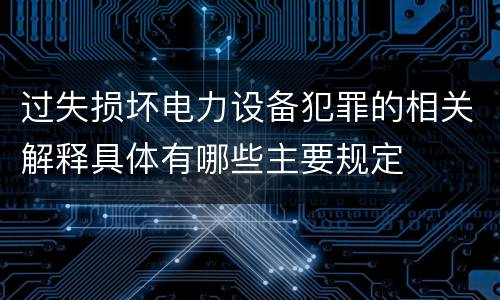 过失损坏电力设备犯罪的相关解释具体有哪些主要规定