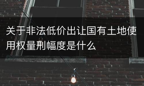 关于非法低价出让国有土地使用权量刑幅度是什么