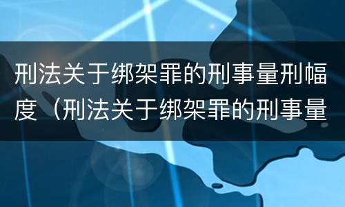 刑法关于绑架罪的刑事量刑幅度（刑法关于绑架罪的刑事量刑幅度是多少）