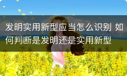 发明实用新型应当怎么识别 如何判断是发明还是实用新型