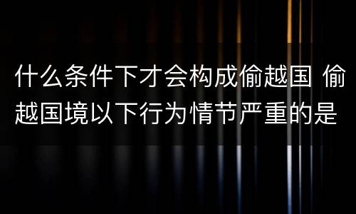 什么条件下才会构成偷越国 偷越国境以下行为情节严重的是