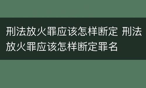 刑法放火罪应该怎样断定 刑法放火罪应该怎样断定罪名