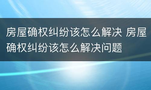 房屋确权纠纷该怎么解决 房屋确权纠纷该怎么解决问题