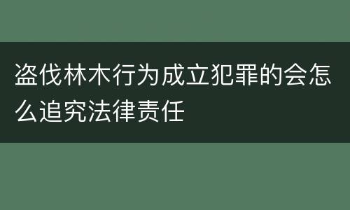 盗伐林木行为成立犯罪的会怎么追究法律责任