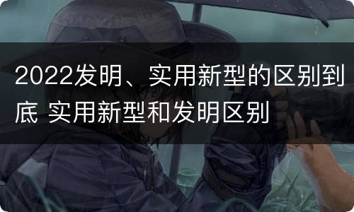 2022发明、实用新型的区别到底 实用新型和发明区别