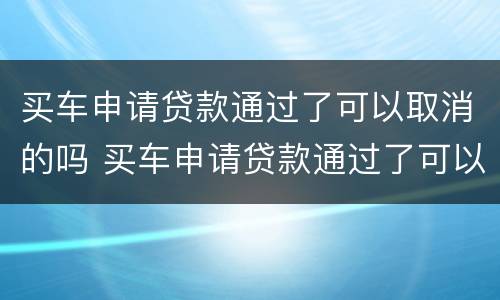 买车申请贷款通过了可以取消的吗 买车申请贷款通过了可以取消的吗