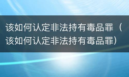 该如何认定非法持有毒品罪（该如何认定非法持有毒品罪）