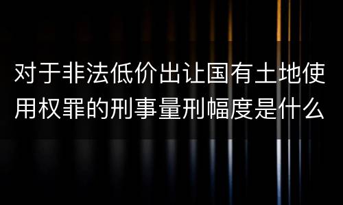 对于非法低价出让国有土地使用权罪的刑事量刑幅度是什么