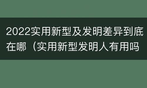 2022实用新型及发明差异到底在哪（实用新型发明人有用吗）