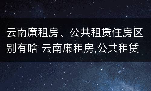 云南廉租房、公共租赁住房区别有啥 云南廉租房,公共租赁住房区别有啥不一样