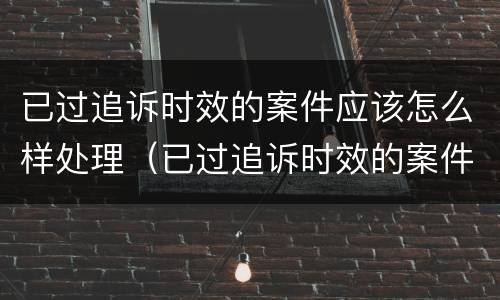 已过追诉时效的案件应该怎么样处理（已过追诉时效的案件应该怎么样处理呢）