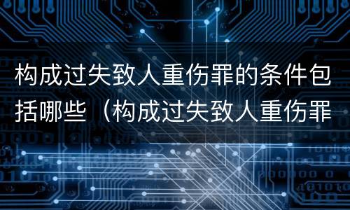 构成过失致人重伤罪的条件包括哪些（构成过失致人重伤罪的条件包括哪些）