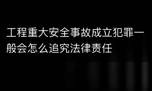 工程重大安全事故成立犯罪一般会怎么追究法律责任