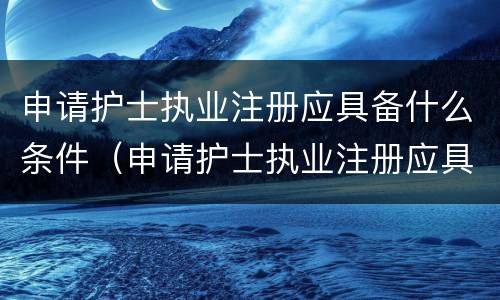 申请护士执业注册应具备什么条件（申请护士执业注册应具备哪些条件）