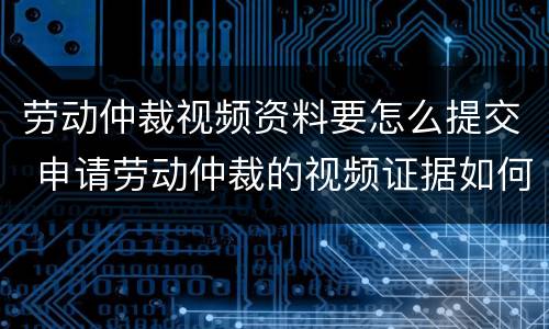 劳动仲裁视频资料要怎么提交 申请劳动仲裁的视频证据如何提供