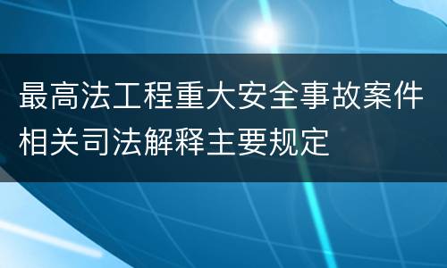 最高法工程重大安全事故案件相关司法解释主要规定