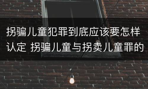 拐骗儿童犯罪到底应该要怎样认定 拐骗儿童与拐卖儿童罪的区别