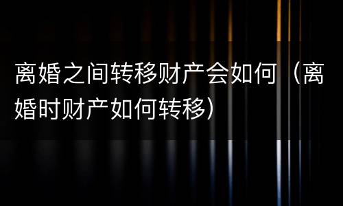 离婚之间转移财产会如何（离婚时财产如何转移）