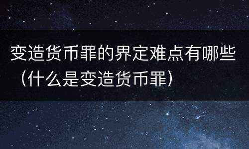 变造货币罪的界定难点有哪些（什么是变造货币罪）