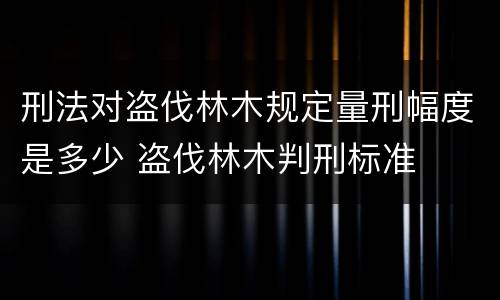 刑法对盗伐林木规定量刑幅度是多少 盗伐林木判刑标准