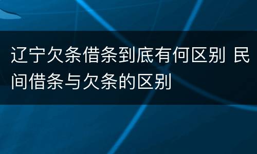 辽宁欠条借条到底有何区别 民间借条与欠条的区别