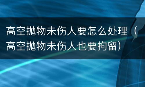 高空抛物未伤人要怎么处理（高空抛物未伤人也要拘留）