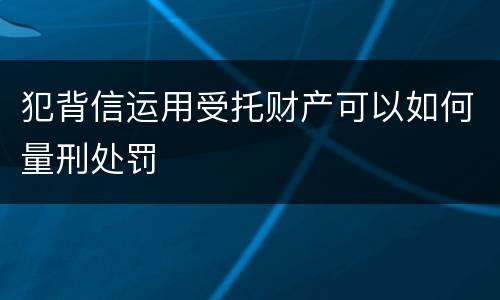 犯背信运用受托财产可以如何量刑处罚