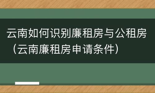 云南如何识别廉租房与公租房（云南廉租房申请条件）