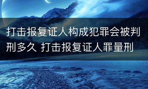 打击报复证人构成犯罪会被判刑多久 打击报复证人罪量刑