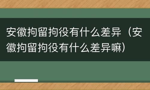 安徽拘留拘役有什么差异（安徽拘留拘役有什么差异嘛）