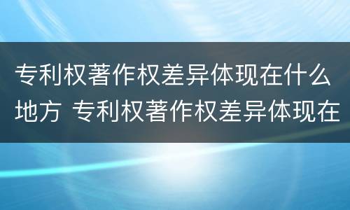 专利权著作权差异体现在什么地方 专利权著作权差异体现在什么地方的特点