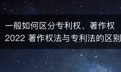 一般如何区分专利权、著作权2022 著作权法与专利法的区别