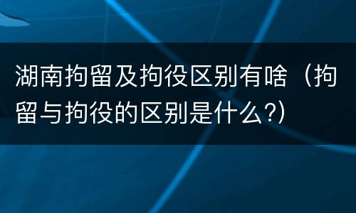 湖南拘留及拘役区别有啥（拘留与拘役的区别是什么?）