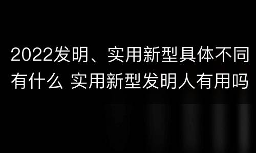 2022发明、实用新型具体不同有什么 实用新型发明人有用吗