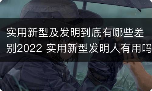 实用新型及发明到底有哪些差别2022 实用新型发明人有用吗