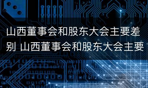 山西董事会和股东大会主要差别 山西董事会和股东大会主要差别在于