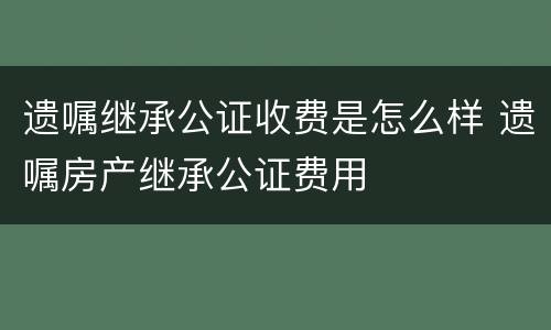 遗嘱继承公证收费是怎么样 遗嘱房产继承公证费用