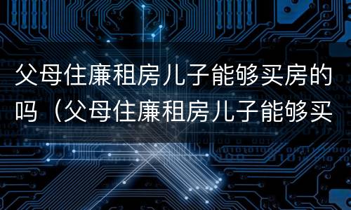 父母住廉租房儿子能够买房的吗（父母住廉租房儿子能够买房的吗北京）