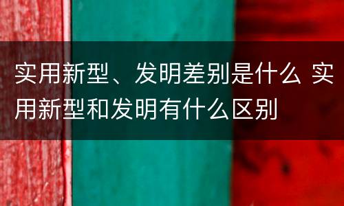 实用新型、发明差别是什么 实用新型和发明有什么区别