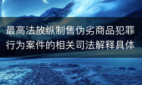 最高法放纵制售伪劣商品犯罪行为案件的相关司法解释具体是什么重要内容