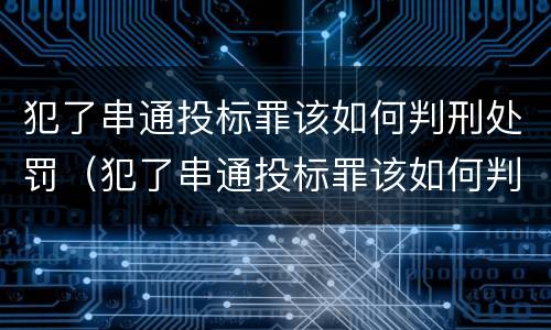 犯了串通投标罪该如何判刑处罚（犯了串通投标罪该如何判刑处罚案例）