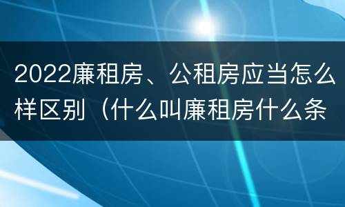 2022廉租房、公租房应当怎么样区别（什么叫廉租房什么条件什么叫公租房）