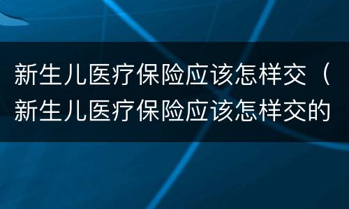 新生儿医疗保险应该怎样交（新生儿医疗保险应该怎样交的）