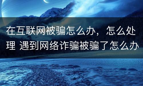 在互联网被骗怎么办，怎么处理 遇到网络诈骗被骗了怎么办