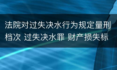 法院对过失决水行为规定量刑档次 过失决水罪 财产损失标准