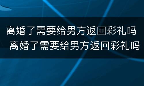 离婚了需要给男方返回彩礼吗 离婚了需要给男方返回彩礼吗