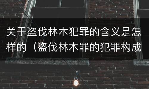 关于盗伐林木犯罪的含义是怎样的（盗伐林木罪的犯罪构成）