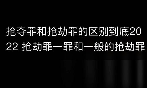 抢夺罪和抢劫罪的区别到底2022 抢劫罪一罪和一般的抢劫罪