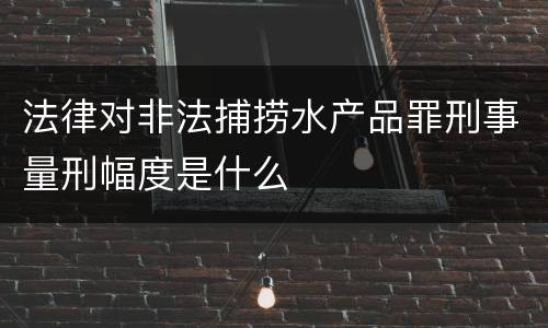 法律对非法捕捞水产品罪刑事量刑幅度是什么