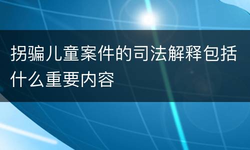 拐骗儿童案件的司法解释包括什么重要内容